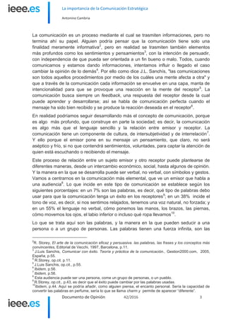 La importancia de la Comunicación Estratégica
Antonino Cambria
Documento de Opinión 42/2016 3
La comunicación es un proceso mediante el cual se trasmiten informaciones, pero no
termina ahí su papel. Alguien podría pensar que la comunicación tiene solo una
finalidad meramente informativa2
, pero en realidad se trasmiten también elementos
más profundos como los sentimientos y pensamientos3
, con la intención de persuadir,
con independencia de que pueda ser orientada a un fin bueno o malo. Todos, cuando
comunicamos y estamos dando informaciones, intentamos influir o llegado el caso
cambiar la opinión de lo demás4
. Por ello como dice J.L. Sanchís, "las comunicaciones
son todos aquellos procedimientos por medio de los cuáles una mente afecta a otra" y
que a través de la comunicación cada información se envuelve en una capa, manta de
intencionalidad para que se provoque una reacción en la mente del receptor5
. La
comunicación busca siempre un feedback, una respuesta del receptor desde la cual
puede aprender y desarrollarse; así se habla de comunicación perfecta cuando el
mensaje ha sido bien recibido y se produce la reacción deseada en el receptor6
.
En realidad podríamos seguir desarrollando más el concepto de comunicación, porque
es algo más profundo, que construye en parte la sociedad; es decir, la comunicación
es algo más que el lenguaje sencillo y la relación entre emisor y receptor. La
comunicación tiene un componente de cultura, de intersubjetividad y de interrelación7
.
Y ello porque el emisor pone en su mensaje un pensamiento, que claro, no será
aséptico y frío, si no que contendrá sentimientos, voluntades, para captar la atención de
quien está escuchando o recibiendo el mensaje.
Este proceso de relación entre un sujeto emisor y otro receptor puede plantearse de
diferentes maneras, desde un intercambio económico, social, hasta algunos de opinión.
Y la manera en la que se desarrolla puede ser verbal, no verbal, con símbolos y gestos.
Vamos a centrarnos en la comunicación más elemental, que ve un emisor que habla a
una audiencia8
. Lo que incide en este tipo de comunicación se establece según los
siguientes porcentajes: en un 7% son las palabras, es decir, qué tipo de palabras debo
usar para que la comunicación tenga un éxito en los receptores9
; en un 38% incide el
tono de voz, es decir, si nos sentimos relajados, tenemos una voz natural, no forzada; y
en un 55% el lenguaje no verbal, cómo ponemos las manos, los brazos, las piernas,
cómo movemos los ojos, el labio inferior o incluso qué ropa llevamos10
.
Lo que se trata aquí son las palabras, y la manera en la que pueden seducir a una
persona o a un grupo de personas. Las palabras tienen una fuerza infinita, son las
2
R. Storey, El arte de la comunicación eficaz y persuasiva. las palabras, las frases y los conceptos más
convincentes, Editorial de Vecchi, 1997, Barcelona, p.11.
3
J.Luis Sanchis, Comunicar con éxito. Teoría y práctica de la comunicación., Gestion2000.com, 2005,
España, p.55.
4
R.Storey, op.cit. p.11.
5
J.Luis Sanchis, op.cit., p.55.
6
Ibidem, p.56.
7
Ibidem, p.56.
8
Esta audiencia puede ser una persona, come un grupo de personas, o un pueblo.
9
R.Storey, op.cit., p.43, es decir que el éxito puede cambiar por las palabras usadas.
10
Ibidem, p.44. Aquí se podría añadir, como alguien piensa, el encanto personal. Sería la capacidad de
convertir las palabras en perfume, sería lo que se llama charm y permite de aparecer “diferente”.
 