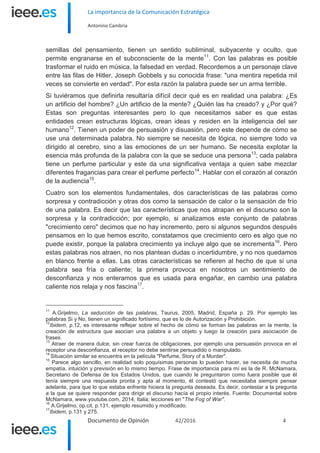 La importancia de la Comunicación Estratégica
Antonino Cambria
Documento de Opinión 42/2016 4
semillas del pensamiento, tienen un sentido subliminal, subyacente y oculto, que
permite engranarse en el subconsciente de la mente11
. Con las palabras es posible
trasformar el ruido en música, la falsedad en verdad. Recordemos a un personaje clave
entre las filas de Hitler, Joseph Gobbels y su conocida frase: "una mentira repetida mil
veces se convierte en verdad". Por esta razón la palabra puede ser un arma terrible.
Si tuviéramos que definirla resultaría difícil decir qué es en realidad una palabra: ¿Es
un artificio del hombre? ¿Un artificio de la mente? ¿Quién las ha creado? y ¿Por qué?
Estas son preguntas interesantes pero lo que necesitamos saber es que estas
entidades crean estructuras lógicas, crean ideas y residen en la inteligencia del ser
humano12
. Tienen un poder de persuasión y disuasión, pero este depende de cómo se
use una determinada palabra. No siempre se necesita de lógica, no siempre todo va
dirigido al cerebro, sino a las emociones de un ser humano. Se necesita explotar la
esencia más profunda de la palabra con la que se seduce una persona13
; cada palabra
tiene un perfume particular y este da una significativa ventaja a quien sabe mezclar
diferentes fragancias para crear el perfume perfecto14
. Hablar con el corazón al corazón
de la audiencia15
.
Cuatro son los elementos fundamentales, dos características de las palabras como
sorpresa y contradicción y otras dos como la sensación de calor o la sensación de frío
de una palabra. Es decir que las características que nos atrapan en el discurso son la
sorpresa y la contradicción; por ejemplo, si analizamos este conjunto de palabras
"crecimiento cero" decimos que no hay incremento, pero si algunos segundos después
pensamos en lo que hemos escrito, constatamos que crecimiento cero es algo que no
puede existir, porque la palabra crecimiento ya incluye algo que se incrementa16
. Pero
estas palabras nos atraen, no nos plantean dudas o incertidumbre, y no nos quedamos
en blanco frente a ellas. Las otras características se refieren al hecho de que si una
palabra sea fría o caliente; la primera provoca en nosotros un sentimiento de
desconfianza y nos enteramos que es usada para engañar, en cambio una palabra
caliente nos relaja y nos fascina17
.
11
A.Grijelmo, La seducción de las palabras, Taurus, 2005, Madrid, España p. 29. Por ejemplo las
palabras Si y No, tienen un significado fortísimo, que es lo de Autorización y Prohibición.
12
Ibidem, p.12, es interesante reflejar sobre el hecho de cómo se forman las palabras en la mente, la
creación de estructura que asocian una palabra a un objeto y luego la creación para asociación de
frases.
13
Atraer de manera dulce, sin crear fuerza de obligaciones, por ejemplo una persuasión provoca en el
receptor una desconfianza, el receptor no debe sentirse persuadido o manipulado.
14
Situación similar se encuentra en la película "Perfume, Story of a Murder".
15
Parece algo sencillo, en realidad solo poquísimas personas lo pueden hacer, se necesita de mucha
empatía, intuición y previsión en lo mismo tiempo. Frase de importancia para mí es la de R. McNamara,
Secretario de Defensa de los Estados Unidos, que cuando le preguntaron como fuera posible que él
tenía siempre una respuesta pronta y apta al momento, él contestó que necesitaba siempre pensar
adelante, para que lo que estaba enfrente hiciera la pregunta deseada. Es decir, contestar a la pregunta
a la que se quiere responder para dirigir el discurso hacía el propio interés. Fuente: Documental sobre
McNamara, www.youtube.com, 2014, Italia; lecciones en "The Fog of War".
16
A.Grijelmo, op.cit, p.131, ejemplo resumido y modificado.
17
Ibidem, p.131 y 275.
 