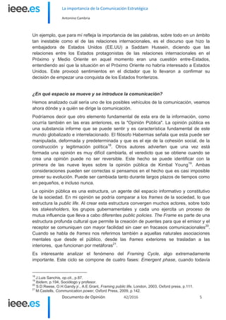 La importancia de la Comunicación Estratégica
Antonino Cambria
Documento de Opinión 42/2016 5
Un ejemplo, que para mí refleja la importancia de las palabras, sobre todo en un ámbito
tan inestable como el de las relaciones internacionales, es el discurso que hizo la
embajadora de Estados Unidos (EE.UU) a Saddam Hussein, diciendo que las
relaciones entre los Estados protagonistas de las relaciones internacionales en el
Próximo y Medio Oriente en aquel momento eran una cuestión entre-Estados,
entendiendo así que la situación en el Próximo Oriente no habría interesado a Estados
Unidos. Este provocó sentimientos en el dictador que lo llevaron a confirmar su
decisión de empezar una conquista de los Estados fronterizos.
¿En qué espacio se mueve y se introduce la comunicación?
Hemos analizado cuál sería uno de los posibles vehículos de la comunicación, veamos
ahora dónde y a quién se dirige la comunicación.
Podríamos decir que otro elemento fundamental de esta era de la información, como
ocurría también en las eras anteriores, es la "Opinión Pública". La opinión pública es
una substancia informe que se puede sentir y es característica fundamental de este
mundo globalizado e interrelacionado. El filósofo Habermas señala que esta puede ser
manipulada, deformada y predeterminada y que es el eje de la cohesión social, de la
construcción y legitimación política18
. Otros autores advierten que una vez está
formada una opinión es muy difícil cambiarla, el veredicto que se obtiene cuando se
crea una opinión puede no ser reversible. Este hecho se puede identificar con la
primera de las nueve leyes sobre la opinión pública de Kimbal Young19
. Ambas
consideraciones pueden ser correctas si pensamos en el hecho que es casi imposible
prever su evolución. Puede ser cambiada tanto durante largos plazos de tiempos como
en pequeños, e incluso nunca.
La opinión pública es una estructura, un agente del espacio informativo y constitutivo
de la sociedad. En mi opinión se podría comparar a los frames de la sociedad, lo que
estructura la public life. Al crear esta estructura convergen muchos actores, sobre todo
los stakesholders, los grupos gubernamentales y cada uno ejercita un proceso de
mutua influencia que lleva a cabo diferentes public policies. The Frame es parte de una
estructura profunda cultural que permite la creación de puentes para que el emisor y el
receptor se comuniquen con mayor facilidad sin caer en fracasos comunicacionales20
.
Cuando se habla de frames nos referimos también a aquellas naturales asociaciones
mentales que desde el público, desde las frames exteriores se trasladan a las
interiores, que funcionan por metáforas21
.
Es interesante analizar el fenómeno del Framing Cycle, algo extremadamente
importante. Este ciclo se compone de cuatro fases: Emergent phase, cuando todavía
18
J.Luis Sanchis, op.cit., p.87.
19
Ibidem, p.194, Sociólogo y profesor.
20
S.D.Reese, O.H.Gandy jr., A.E.Grant, Framing public life, London, 2003, Oxford press, p.111.
21
M.Castells, Communication power, Oxford Press, 2009, p.142.
 
