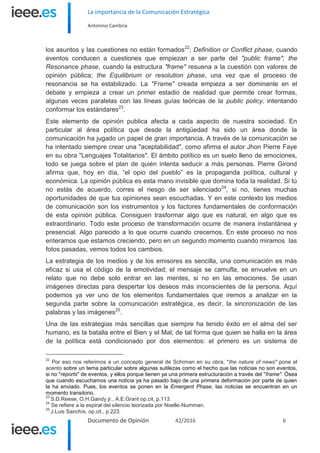 La importancia de la Comunicación Estratégica
Antonino Cambria
Documento de Opinión 42/2016 6
los asuntos y las cuestiones no están formados22
; Definition or Conflict phase, cuando
eventos conducen a cuestiones que empiezan a ser parte del "public frame"; the
Resonance phase, cuando la estructura "frame" resuena a la cuestión con valores de
opinión pública; the Equilibrium or resolution phase, una vez que el proceso de
resonancia se ha estabilizado. La "Frame" creada empieza a ser dominante en el
debate y empieza a crear un primer estadio de realidad que permite crear formas,
algunas veces paralelas con las líneas guías teóricas de la public policy, intentando
conformar los estándares23
.
Este elemento de opinión publica afecta a cada aspecto de nuestra sociedad. En
particular al área política que desde la antigüedad ha sido un área donde la
comunicación ha jugado un papel de gran importancia. A través de la comunicación se
ha intentado siempre crear una "aceptabilidad", como afirma el autor Jhon Pierre Faye
en su obra "Lenguajes Totalitarios". El ámbito político es un suelo lleno de emociones,
todo se juega sobre el plan de quién intenta seducir a más personas. Pierre Girond
afirma que, hoy en día, “el opio del pueblo” es la propaganda política, cultural y
económica. La opinión pública es esta mano invisible que domina toda la realidad. Si tú
no estás de acuerdo, corres el riesgo de ser silenciado24
, si no, tienes muchas
oportunidades de que tus opiniones sean escuchadas. Y en este contexto los medios
de comunicación son los instrumentos y los factores fundamentales de conformación
de esta opinión pública. Consiguen trasformar algo que es natural, en algo que es
extraordinario. Todo este proceso de transformación ocurre de manera instantánea y
presencial. Algo parecido a lo que ocurre cuando crecemos. En este proceso no nos
enteramos que estamos creciendo, pero en un segundo momento cuando miramos las
fotos pasadas, vemos todos los cambios.
La estrategia de los medios y de los emisores es sencilla, una comunicación es más
eficaz si usa el código de la emotividad; el mensaje se camufla, se envuelve en un
relato que no debe solo entrar en las mentes, si no en las emociones. Se usan
imágenes directas para despertar los deseos más inconscientes de la persona. Aquí
podemos ya ver uno de los elementos fundamentales que iremos a analizar en la
segunda parte sobre la comunicación estratégica, es decir, la sincronización de las
palabras y las imágenes25
.
Una de las estrategias más sencillas que siempre ha tenido éxito en el alma del ser
humano, es la batalla entre el Bien y el Mal; de tal forma que quien se halla en la área
de la política está condicionado por dos elementos: el primero es un sistema de
22
Por eso nos referimos a un concepto general de Schrman en su obra, "the nature of news" pone el
acento sobre un tema particular sobre algunas sutilezas como el hecho que las noticias no son eventos,
si no "reports" de eventos, y ellos porque tienen ya una primera estructuración a través del "frame". Ósea
que cuando escuchamos una noticia ya ha pasado bajo de una primera deformación por parte de quien
la ha enviado. Pues, los eventos se ponen en la Emergent Phase, las noticias se encuentran en un
momento transitorio.
23
S.D.Reese, O.H.Gandy jr., A.E.Grant op.cit, p.113.
24
Se refiere a la espiral del silencio teorizada por Noelle-Numman.
25
J.Luis Sanchís, op.cit., p.223.
 