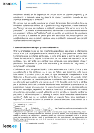 La importancia de la Comunicación Estratégica
Antonino Cambria
Documento de Opinión 42/2016 7
emociones basado en la disposición de actuar sobre un objetivo propuesto y un
entusiasmo; el segundo sobre un sistema de miedo y ansiedad, creando así dos
aspectos: el enfoque y la evitación26
.
Un ejemplo que se puede mencionar es el caso del proceso discrecional de toma de
decisiones durante los eventos de la guerra en Iraq y Afghanistan. Fueron activadas
dos "frames" para que se movilizase la población americana: "the war on terror and the
patriotism27
". La primera activó el sentimiento de miedo en la vida del hombre creando
así ansiedad; y el tema del "patriotism" creó en cambio, un sentimiento de entusiasmo
para la lucha y la defensa del propio país. Por esta razón fue posible ejercitar una
notable influencia sobre la opinión pública y sobre la población en general, para permitir
alcanzar determinados objetivos.
La comunicación estratégica y sus características
Una vez analizados dos de los más importantes aspectos de esta era de la información,
vamos a ver qué papel puede tener la comunicación y cómo puede ser usada como
herramienta para la defensa del Estado, o como arma para la derrota del enemigo.
Vemos la comunicación bajo el punto de vista de una manera de resolución de los
conflictos. Hay, por tanto, que plantear una estrategia, una comunicación eficaz y
planificada. Empezamos la parte más interesante y de análisis del argumento: la
comunicación estratégica.
Como hemos visto, un primer espacio queda reservado a la opinión pública y más
concretamente a los contextos en lo que se habría que desarrollar este nuevo
instrumento. El contexto político; es decir, el lugar formado por la dependencia entre
Gobiernos y Gobernantes, canalizada por la Opinión Pública28
. El contexto militar,
ahora en un proceso de cambio después de la caída del muro de Berlín, y sobre todo
con el evento que ha abierto una nueva era, el 11-S, llevando en sí mismo la pérdida
por el Estado de su función primordial: la defensa en su territorio de sus ciudadanos. La
presencia de nuevas amenazas que no se pueden combatir con las clásicas reglas de
la doctrina estratégica, imponen a los ejércitos y al Estado su adaptación a las nuevas
circunstancias como algo esencial. Utilizando un símil sencillo, se necesita cambiar de
piel, como lo hacen los reptiles. El Estado y el Ejército deben adaptarse a estos nuevos
cambios29
, dado que no se combate sobre un espacio físico, sino psicológico y
cognitivo30
. El entorno social es un entorno en continua evolución, pues a causa de la
26
M. Castells, op.cit. p.147.
27
Ibidem, p.170.
28
Cuaderno de Estrategia n 147, http://www.ieee.es/documentos/cuadernos-de-
estrategia/detalle/Cuaderno_147.html, 01.12.2015, p.211.
29
Acordarnos que sobrevive no la especie más fuerte, si no la que se adapta más rápidamente y mejor.
30
Según la doctrina estratégica existen tres dominios, que son el dominio físico, lo que está formado por
el ejército, el campo de batalla físico, geográfico; luego hay un dominio psicológico, que es el dominio
moral de los pelotón del ejército y todo lo que influye sobre los sentimientos y los pensamientos del
Ejercito; luego hay otro campo que es lo de la cadena de comando, como se organiza el todo, como se
ramifica la estructura.
 