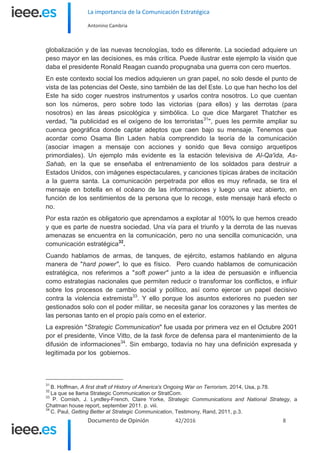 La importancia de la Comunicación Estratégica
Antonino Cambria
Documento de Opinión 42/2016 8
globalización y de las nuevas tecnologías, todo es diferente. La sociedad adquiere un
peso mayor en las decisiones, es más crítica. Puede ilustrar este ejemplo la visión que
daba el presidente Ronald Reagan cuando propugnaba una guerra con cero muertos.
En este contexto social los medios adquieren un gran papel, no solo desde el punto de
vista de las potencias del Oeste, sino también de las del Este. Lo que han hecho los del
Este ha sido coger nuestros instrumentos y usarlos contra nosotros. Lo que cuentan
son los números, pero sobre todo las victorias (para ellos) y las derrotas (para
nosotros) en las áreas psicológica y simbólica. Lo que dice Margaret Thatcher es
verdad, "la publicidad es el oxígeno de los terroristas31
", pues les permite ampliar su
cuenca geográfica donde captar adeptos que caen bajo su mensaje. Tenemos que
acordar como Osama Bin Laden había comprendido la teoría de la comunicación
(asociar imagen a mensaje con acciones y sonido que lleva consigo arquetipos
primordiales). Un ejemplo más evidente es la estación televisiva de Al-Qa'ida, As-
Sahab, en la que se enseñaba el entrenamiento de los soldados para destruir a
Estados Unidos, con imágenes espectaculares, y canciones típicas árabes de incitación
a la guerra santa. La comunicación perpetrada por ellos es muy refinada, se tira el
mensaje en botella en el océano de las informaciones y luego una vez abierto, en
función de los sentimientos de la persona que lo recoge, este mensaje hará efecto o
no.
Por esta razón es obligatorio que aprendamos a explotar al 100% lo que hemos creado
y que es parte de nuestra sociedad. Una vía para el triunfo y la derrota de las nuevas
amenazas se encuentra en la comunicación, pero no una sencilla comunicación, una
comunicación estratégica32
.
Cuando hablamos de armas, de tanques, de ejército, estamos hablando en alguna
manera de "hard power", lo que es físico. Pero cuando hablamos de comunicación
estratégica, nos referimos a "soft power" junto a la idea de persuasión e influencia
como estrategias nacionales que permiten reducir o transformar los conflictos, e influir
sobre los procesos de cambio social y político, así como ejercer un papel decisivo
contra la violencia extremista33
. Y ello porque los asuntos exteriores no pueden ser
gestionados solo con el poder militar, se necesita ganar los corazones y las mentes de
las personas tanto en el propio país como en el exterior.
La expresión "Strategic Communication" fue usada por primera vez en el Octubre 2001
por el presidente, Vince Vitto, de la task force de defensa para el mantenimiento de la
difusión de informaciones34
. Sin embargo, todavía no hay una definición expresada y
legitimada por los gobiernos.
31
B. Hoffman, A first draft of History of America's Ongoing War on Terrorism, 2014, Usa, p.78.
32
La que se llama Strategic Communication or StratCom.
33
P. Cornish, J. Lyndley-French, Claire Yorke, Strategic Communications and National Strategy, a
Chatman house report, september 2011. p. viii.
34
C. Paul, Getting Better at Strategic Communication, Testimony, Rand, 2011, p.3.
 