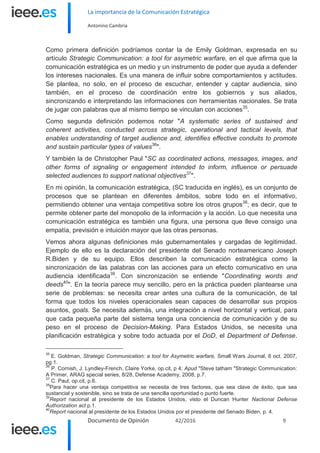 La importancia de la Comunicación Estratégica
Antonino Cambria
Documento de Opinión 42/2016 9
Como primera definición podríamos contar la de Emily Goldman, expresada en su
artículo Strategic Communication: a tool for asymetric warfare, en el que afirma que la
comunicación estratégica es un medio y un instrumento de poder que ayuda a defender
los intereses nacionales. Es una manera de influir sobre comportamientos y actitudes.
Se plantea, no solo, en el proceso de escuchar, entender y captar audiencia, sino
también, en el proceso de coordinación entre los gobiernos y sus aliados,
sincronizando e interpretando las informaciones con herramientas nacionales. Se trata
de jugar con palabras que al mismo tiempo se vinculan con acciones35
.
Como segunda definición podemos notar "A systematic series of sustained and
coherent activities, conducted across strategic, operational and tactical levels, that
enables understanding of target audience and, identifies effective conduits to promote
and sustain particular types of values36
".
Y también la de Christopher Paul "SC as coordinated actions, messages, images, and
other forms of signaling or engagement intended to inform, influence or persuade
selected audiences to support national objectives37
".
En mi opinión, la comunicación estratégica, (SC traducida en inglés), es un conjunto de
procesos que se plantean en diferentes ámbitos, sobre todo en el informativo,
permitiendo obtener una ventaja competitiva sobre los otros grupos38
; es decir, que te
permite obtener parte del monopolio de la información y la acción. Lo que necesita una
comunicación estratégica es también una figura, una persona que lleve consigo una
empatía, previsión e intuición mayor que las otras personas.
Vemos ahora algunas definiciones más gubernamentales y cargadas de legitimidad.
Ejemplo de ello es la declaración del presidente del Senado norteamericano Joseph
R.Biden y de su equipo. Ellos describen la comunicación estratégica como la
sincronización de las palabras con las acciones para un efecto comunicativo en una
audiencia identificada39
. Con sincronización se entiende "Coordinating words and
deeds40
". En la teoría parece muy sencillo, pero en la práctica pueden plantearse una
serie de problemas: se necesita crear antes una cultura de la comunicación, de tal
forma que todos los niveles operacionales sean capaces de desarrollar sus propios
asuntos, goals. Se necesita además, una integración a nivel horizontal y vertical, para
que cada pequeña parte del sistema tenga una conciencia de comunicación y de su
peso en el proceso de Decision-Making. Para Estados Unidos, se necesita una
planificación estratégica y sobre todo actuada por el DoD, el Department of Defense.
35
E. Goldman, Strategic Communication: a tool for Asymetric warfare, Small Wars Journal, 6 oct. 2007,
pg 1.
36
P. Cornish, J. Lyndley-French, Claire Yorke, op.cit, p 4; Apud "Steve tatham "Strategic Communication:
A Primer, ARAG special series, 8/28, Defense Academy, 2008, p.7.
37
C. Paul, op.cit, p.6.
38
Para hacer una ventaja competitiva se necesita de tres factores, que sea clave de éxito, que sea
sustancial y sostenible, sino se trata de una sencilla oportunidad o punto fuerte.
39
Report nacional al presidente de los Estados Unidos, visto el Duncan Hunter Nactional Defense
Authorization act p.1.
40
Report nacional al presidente de los Estados Unidos por el presidente del Senado Biden, p. 4.
 