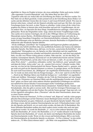abgebildet ist. Denn ein Prophet ist keiner, der etwas ankündigt. (Siehe auch meine Artikel
„Das sogenannte Voynich-Manuskript“ und „Der lahme Bote aus dem All“).
 Eigentlich sollte dies ein Artikel über die Entzifferung des Diskus von Pheistos werden. Ein
Herr hatte mir ein Buch geschickt, in dem jemand sich an der Entzifferung dieses Diskus ver-
suchte und den üblichen Unsinn über die Linear-A und Linear-B-Schrift schrieb. Wie man im
Internet sehen kann, verkauft sich der Quatsch scheinbar auch noch gut. Der Herr, der meine
Forschungen kennt, bat mich, zu dem Thema zu schreiben. Leider waren all die vielen Foto-
graphien des Diskus in Internet aber nicht brauchbar und auch die Vergrößerungen, die mir
ein anderer Herr, ein Spezialist für diese Dinge, freundlicherweise anfertigte, waren nicht zu
gebrauchen. Wenn das Originalfoto nichts taugt, nützen die besten Vergößerungen nichts.
Also suchte ich in meinen Unterlagen, die ich in den 1980ziger Jahren zur Vorbereitung des
Manuskripts meines Buches „Weltbilderschütterung“ angesammelt hatte und siehe da, es
waren ein paar brauchbare Fotografien von Osterinselschriftafeln vorhanden. Das Ergebnis
beider Entzifferungen wäre ein ähnliches gewesen; deutsche Buchstaben in Glyphenform und
altdeutsche oder theodische Sprache dahinter.
 All die einfältigen „Entzifferer“ der Vergangenheit und Gegenwart glaubten und glauben,
man könne eine Schrift entziffern ohne eine ausführliche Kenntnis und Analyse der dahinter-
stehenden Sprache. Das führte dazu, daß man, wie bei den „sumerischen Keilschriften “, den
„ägyptischen“ Hierogyphen usw, die Sprache erst über Jahrzehnte nach der angeblichen
Entzifferung unsinnigerweise erfunden und künstlich entwickelt hat, nach dem man geglaubt
hatte, ein oder zwei Wörter richtig gelesen zu haben. Oder man hat, wie bei den Maya, die
moderne, korrumpierte Sprache, basierend auf von der katholischen Kirche und den Jesuiten
gefälschten Wörterbüchern, auf die alten Texte auf oktroiert, so daß z. B. aus dem altdeut-
schen Wort „bolon“ = „umwälzen, schleudern, werfen“ das Zahlwort „neun“ gemacht wurde
und dann die Götter „bolon yokte“ usw. als „neunter Gott sowieso“ erfunden wurden. Oder
man hat, wie hier bei der Osterinselschrift die Herren Thomas Barthel und Co., gemeint, sich
gar nicht erst groß um die Sprache kümmern zu müssen. Es genügte denen, wie bei Kindern,
die noch nicht lesen können, die „Bildfiguren“ der angeblichen Schriftzeichen zu interpretie-
ren. So wurde aus dem ersten Satz des Rongo-Gesanges: „ Ho tu mat´ uaari ki (zi) Ra Pan ui“
= „ Hoch tut der Mächtige fahren zum Strahl der heiligen (ui = weih) Bahn“ ein sagenhafter
Urahn und Anführer Hotumatua“ erfunden, der das Volk der Osterinsulaner auf einer langen
Seereise von Polynesien zur Osterinsel führte und alle nachfolgenden Forscher und „Entzif-
ferer“ gehen von dieser und vielen anderen falschen sprachlichen Erfindungen aus und kön-
nen natürlich bei diesen falschen Voraussetzungen nichts Vernünftiges produzieren.
 Was hat man nicht alles in die Schriften hinein interpretiert. Natürlich Mond-, Sonnen- und
Siriuskalender, ohne die geht es sowieso nicht. Aber auch bei irrsinigen Übersetzungen wie:
„Die Vögel begatteten sich mit den Fischen. Da ward die Sonne gezeugt“ fragt man sich, wer
ist hier eigentlich schizophren, diese „Übersetzer“ oder die alten Osterinsulaner, denen man
so einen Unsinn zutraut?
 Schon die Namen der Osterinsel „Te Pito o te henua“ und „Rapa nui“ und die vielen geogra-
phischen Bezeichnungen auf der Osterinsel, lassen überhaupt keinen Zweifel, daß es sich bei
der Osterinselsprache um gutes Altdeutsch, um gute theodische Sprache handelt. Man muß
allerdings wissen, daß die moderne Osterinselsprache nur noch 14 Buchstaben kennt ( nicht
die alte Sprache und Schrift, wie wir noch sehen werden, die hatte alle 26 Buchstaben). Die
heute fehlenden Buchstaben mußten also durch andere ersetzt werden oder auch mal ganz
weggelassen werden. So wurde der Buchstabe „L“, wie in vielen anderen Sprachen auch,
durch den Buchstaben „R“ ersetzt. Die Buchstaben „C,S ,Z“ wurden allesamt in der heutigen
Sprache durch den Buchstaben „K“ ersetzt, der damit zum häufigsten Buchstaben der moder-
nen Osterinselsprache wurde. Wenn wir dies wissen und berücksichtigen, fällt es uns leicht,
die Osterinselsprache als theodische Sprache zu erkennen. „Te Pito o tehenua“ ist also nichts
anderes als „ Te Mito (f)o(n) tehenen ua(k)“ - „die Mitte vom ausgedehnten Wak (Meer,
 