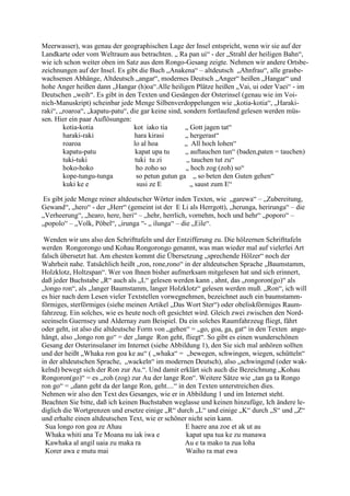 Meerwasser), was genau der geographischen Lage der Insel entspricht, wenn wir sie auf der
Landkarte oder vom Weltraum aus betrachten. „ Ra pan ui“ - der „Strahl der heiligen Bahn“,
wie ich schon weiter oben im Satz aus dem Rongo-Gesang zeigte. Nehmen wir andere Ortsbe-
zeichnungen auf der Insel. Es gibt die Buch „Anakena“ – altdeutsch „Ahnfrau“, alle grasbe-
wachsenen Abhänge, Altdeutsch „angar“, modernes Deutsch „Anger“ heißen „Hangar“ und
hohe Anger heißen dann „Hangar (h)oa“.Alle heiligen Plätze heißen „Vai, ui oder Vaei“ - im
Deutschen „weih“. Es gibt in den Texten und Gesängen der Osterinsel (genau wie im Voi-
nich-Manuskript) scheinbar jede Menge Silbenverdoppelungen wie „kotia-kotia“, „Haraki-
raki“, „roaroa“, „kapatu-patu“, die gar keine sind, sondern fortlaufend gelesen werden müs-
sen. Hier ein paar Auflösungen:
        kotia-kotia              kot iako tia        „ Gott jagen tat“
        haraki-raki              hara kirasi         „ hergerast“
        roaroa                   lo al hoa          „ All hoch lohen“
        kapatu-patu               kapat upa tu       „ auftauchen tun“ (baden,paten = tauchen)
        tuki-tuki                 tuki tu zi         „ tauchen tut zu“
        hoko-hoko                 ho zoho so         „ hoch zog (zoh) so“
        kope-tungu-tunga           so petun gutun ga „ so beten den Guten gehen“
        kuki ke e                  susi ze E           „ saust zum E“

Es gibt jede Menge reiner altdeutscher Wörter inden Texten, wie „garewa“ – „Zubereitung,
Gewand“, „hero“ - der „Herr“ (gemeint ist der E Li als Herrgott), „herunga, herirunga“ – die
„Verheerung“, „hearo, here, heri“ – „hehr, herrlich, vornehm, hoch und hehr“ „poporo“ –
„popolo“ – „Volk, Pöbel“, „irunga “- „ ilunga“ – die „Eile“.

 Wenden wir uns also den Schrifttafeln und der Entzifferung zu. Die hölzernen Schrifttafeln
werden Rongorongo und Kohau Rongorongo genannt, was man wieder mal auf vielerlei Art
falsch übersetzt hat. Am ehesten kommt die Übersetzung „sprechende Hölzer“ noch der
Wahrheit nahe. Tatsächlich heißt „ron, rone,rono“ in der altdeutschen Sprache „Baumstamm,
Holzklotz, Holtzspan“. Wer von Ihnen bisher aufmerksam mitgelesen hat und sich erinnert,
daß jeder Buchstabe „R“ auch als „L“ gelesen werden kann , ahnt, das „rongoron(go)“ als
„longo ron“, als „langer Baumstamm, langer Holzklotz“ gelesen werden muß. „Ron“, ich will
es hier nach dem Lesen vieler Textstellen vorwegnehmen, bezeichnet auch ein baumstamm-
förmiges, sterförmiges (siehe meinen Artikel „Das Wort Ster“) oder obeliskförmiges Raum-
fahrzeug. Ein solches, wie es heute noch oft gesichtet wird. Gleich zwei zwischen den Nord-
seeinseln Guernsey und Aldernay zum Beispiel. Da ein solches Raumfahrzeug fliegt, fährt
oder geht, ist also die altdeutsche Form von „gehen“ = „go, goa, ga, gat“ in den Texten ange-
hängt, also „longo ron go“ = der „lange Ron geht, fliegt“. So gibt es einen wunderschönen
Gesang der Osterinsulaner im Internet (siehe Abbildung 1), den Sie sich mal anhören sollten
und der heißt „Whaka ron goa ke au“ ( „whaka“ = „bewegen, schwingen, wiegen, schütteln“
in der altdeutschen Sprache, „wackeln“ im modernen Deutsch), also „schwingend (oder wak-
kelnd) bewegt sich der Ron zur Au.“. Und damit erklärt sich auch die Bezeichnung „Kohau
Rongoron(go)“ = es „zoh (zog) zur Au der lange Ron“. Weitere Sätze wie „tan ga ta Rongo
ron go“ = „dann geht da der lange Ron, geht....“ in den Texten unterstreichen dies.
Nehmen wir also den Text des Gesanges, wie er in Abbildung 1 und im Internet steht.
Beachten Sie bitte, daß ich keinen Buchstaben weglasse und keinen hinzufüge, Ich ändere le-
diglich die Wortgrenzen und ersetze einige „R“ durch „L“ und einige „K“ durch „S“ und „Z“
und erhalte einen altdeutschen Text, wie er schöner nicht sein kann.
 Sua longo ron goa ze Ahau                          E haere ana zoe et ak ut au
 Whaka whiti ana Te Moana nu iak iwa e              kapat upa tua ke zu manawa
 Kawhaka al angil uaia zu maka ra                  Au e ta mako ta zua loha
 Korer awa e mutu mai                               Waiho ra mat ewa
 