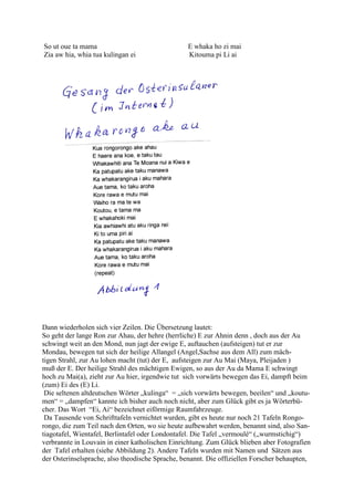 So ut oue ta mama                                 E whaka ho zi mai
Zia aw hia, whia tua kulingan ei                  Kitouma pi Li ai




Dann wiederholen sich vier Zeilen. Die Übersetzung lautet:
So geht der lange Ron zur Ahau, der hehre (herrliche) E zur Ahnin denn , doch aus der Au
schwingt weit an den Mond, nun jagt der ewige E, auftauchen (aufsteigen) tut er zur
Mondau, bewegen tut sich der heilige Allangel (Angel,Sachse aus dem All) zum mäch-
tigen Strahl, zur Au lohen macht (tut) der E, aufsteigen zur Au Mai (Maya, Pleijaden )
muß der E. Der heilige Strahl des mächtigen Ewigen, so aus der Au da Mama E schwingt
hoch zu Mai(a), zieht zur Au hier, irgendwie tut sich vorwärts bewegen das Ei, dampft beim
(zum) Ei des (E) Li.
 Die seltenen altdeutschen Wörter „kulinga“ = „sich vorwärts bewegen, beeilen“ und „koutu-
men“ = „dampfen“ kannte ich bisher auch noch nicht, aber zum Glück gibt es ja Wörterbü-
cher. Das Wort “Ei, Ai“ bezeichnet eiförmige Raumfahrzeuge.
 Da Tausende von Schrifttafeln vernichtet wurden, gibt es heute nur noch 21 Tafeln Rongo-
rongo, die zum Teil nach den Orten, wo sie heute aufbewahrt werden, benannt sind, also San-
tiagotafel, Wientafel, Berlintafel oder Londontafel. Die Tafel „vermoulé“ („wurmstichig“)
verbrannte in Louvain in einer katholischen Einrichtung. Zum Glück blieben aber Fotografien
der Tafel erhalten (siehe Abbildung 2). Andere Tafeln wurden mit Namen und Sätzen aus
der Osterinselsprache, also theodische Sprache, benannt. Die offiziellen Forscher behaupten,
 