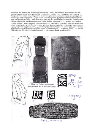 es seinen die Namen der Artisten (Schnitzer der Tafeln). Es sind aber Textinhalte, wie wir
gleich sehen werden. Eine Tafel heißt „Mamari“ ( „ Mama Li“) , die Mama des Gottes E Li,
die Gottes- oder Ahnmutter ( Nicht zu verwechseln mit der erfundenen katholischen Maria)
und im Text dieser Tafel ( nach dem, was man von der angeblichen Lesung des Eingeborenen
Metoro überliefert hat) kommt auch an vielen Stellen „ri mama“ = „Li Mama“ vor. Andere
Tafeln heißen: „At Ea renga ho kani tipo heraa“ = „ Bei der Ea (Galaxie) lenkt der Kahn hoch
vom Tiefen her“, „Kai hi ui ga“ = zum „heiligen Zeihin geht“. Die Sternbilder oder Sternzei-
chen heißen im Altdeutschen „zaihin, zeihin“, Atua mata riri“ = „ tua mat Al ili“ = es „tut der
Mächtige ins All eilen“, „Aruku kurenga“ = mit einem „Ruck wendete sich“.
 