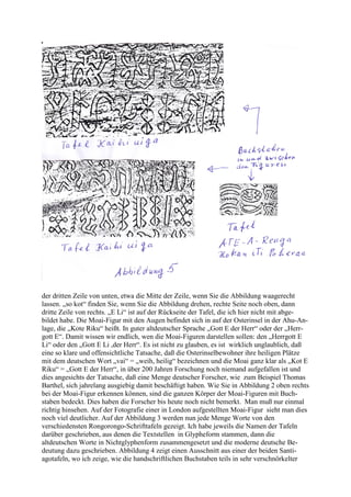 der dritten Zeile von unten, etwa die Mitte der Zeile, wenn Sie die Abbildung waagerecht
lassen. „so kot“ finden Sie, wenn Sie die Abbildung drehen, rechte Seite noch oben, dann
dritte Zeile von rechts. „E Li“ ist auf der Rückseite der Tafel, die ich hier nicht mit abge-
bildet habe. Die Moai-Figur mit den Augen befindet sich in auf der Osterinsel in der Ahu-An-
lage, die „Kote Riku“ heißt. In guter altdeutscher Sprache „Gott E der Herr“ oder der „Herr-
gott E“. Damit wissen wir endlich, wen die Moai-Figuren darstellen sollen: den „Herrgott E
Li“ oder den „Gott E Li ,der Herr“. Es ist nicht zu glauben, es ist wirklich unglaublich, daß
eine so klare und offensichtliche Tatsache, daß die Osterinselbewohner ihre heiligen Plätze
mit dem deutschen Wort „vai“ = „weih, heilig“ bezeichnen und die Moai ganz klar als „Kot E
Riku“ = „Gott E der Herr“, in über 200 Jahren Forschung noch niemand aufgefallen ist und
dies angesichts der Tatsache, daß eine Menge deutscher Forscher, wie zum Beispiel Thomas
Barthel, sich jahrelang ausgiebig damit beschäftigt haben. Wie Sie in Abbildung 2 oben rechts
bei der Moai-Figur erkennen können, sind die ganzen Körper der Moai-Figuren mit Buch-
staben bedeckt. Dies haben die Forscher bis heute noch nicht bemerkt. Man muß nur einmal
richtig hinsehen. Auf der Fotografie einer in London aufgestellten Moai-Figur sieht man dies
noch viel deutlicher. Auf der Abbildung 3 werden nun jede Menge Worte von den
verschiedensten Rongorongo-Schrifttafeln gezeigt. Ich habe jeweils die Namen der Tafeln
darüber geschrieben, aus denen die Textstellen in Glypheform stammen, dann die
altdeutschen Worte in Nichtglyphenform zusammengesetzt und die moderne deutsche Be-
deutung dazu geschrieben. Abbildung 4 zeigt einen Ausschnitt aus einer der beiden Santi-
agotafeln, wo ich zeige, wie die handschriftlichen Buchstaben teils in sehr verschnörkelter
 