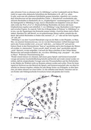 oder stilisierter Form zu erkennen sind. In Abbildung 3, auf der Londontafel und der Mama-
ritafel ist sogar echte altdeutsche Schreibform der Buchstaben (z.B. „dh“) zu sehen.
Es gibt, wenn man alle erhaltenen Schrifttafeln genauer betrachtet, eigentlich vier verschie-
dene Schreibweisen auf den unterschiedlichen Tafeln: 1. Künstlerisch verschnörkelte oder
stilisierte Buchstaben in Handschrift, die zu „Glyphenfiguren“ zusammengesetzt sind. 2. Wie
die Santiagotafel in Abbildung 4 zeigt, massive Buchstaben mit doppelten Linien pro Buch-
stabe (siehe das Wort „Evic“).3. Druckschriftartige Buchstaben, die keine oder kaum
Glyphenformen ergeben und schließlich 4. wie Abbildung 5 zeigt, Buchstaben in den Figuren
und zwischen Figuren. So zeigt die Tafel Ate-A-Renga-hokan iti Poheraa“ in Abbildung 5 so
et-was, was die Ägyptologen eine Kartusche nennen würden. (Auch bei denen sind es Buch-
staben). Beachten Sie, daß überall, wo ein grätenformiges Muster auftritt, entsteht dies da-
durch, daß seitlich Buchstaben zu finden sind, meistens „E“, „C“ oder auf der Seite liegende
„N“ und „M“.
 Abbildung 6 ( aus dem Voynich-Manuskript) zeigt uns die Bahn zu den Pleijaden, zu Maia,
Mai, von unserem Sonnensysten aus, wie sie von den Osterinsulaner vielfach besungen wird
und in den Texten erwähnt wird. „ot ea coe“ steht dort, „ zur Galaxie Ot“ und auch die
Galaxie Haud, in den Osterinseltexten “haut ea“ geschrieben und in den Gesängen des Metoro
oft erwähnt, in „lateinischen“ Texten sowohl „haud“ als auch „haut“ geschrieben und mit
„nicht“ übersetzt, ist dort aufgeführt. Und auch die Maya schreiben in den Chilam Balam
Büchern klar und unmißverständlich, das, was diese Abbildung zeigt „mayapan“ – die „Bahn
zu Maya“. Weltweite Übereinstimmung also.
 Wieder einmal müssen wir erkennen, daß unsere ganze Sprach- und Geisteswissenschaft
versagt und enorme Geschichtsfälschung betreibt und bewirkt und wieder einmal werden wir
erleben, daß die entsprechenden Versager unter den Wissenschaftlern und ihre Hofschreiber
in den Medien die Wahrheit nicht zur Kenntnis nehmen werden und wollen. Wenn Sie heute
irgend ein Stichwort aus den Bereich der Sprach- und Geisteswissenschaft oder zur alten Ge-
schichte ins Internet eingeben, erhalten Sie jede Menge Seiten von Wikipedia, in allen Spra-
chen, die haben allesamt nur einen Fehler: sie alle enthalten total falsche Tatsachen und un-
sere Kinder oder bildungssuchende Erwachsene lernen und glauben den Unsinn.
 
