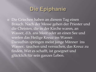  Die Griechen haben an diesem Tag einen
Brauch. Nach der Messe gehen der Priester und
die Christen, die in der Kirche waren, an
Wasser, d.h. ans Meer oder an einen See und
werfen das Heilige Kreuz ins Wasser.
Daraufhin springen meist junge Männer ins
Wasser, tauchen und versuchen, das Kreuz zu
finden. Wer es schafft, ist gesegnet und
glücklich für sein ganzes Leben.
 