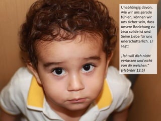 Unabhängig davon,
wie wir uns gerade
fühlen, können wir
uns sicher sein, dass
unsere Beziehung zu
Jesu solide ist und
Seine Liebe für uns
unerschütterlich. Er
sagt:
„Ich will dich nicht
verlassen und nicht
von dir weichen.“
(Hebräer 13:5)
 