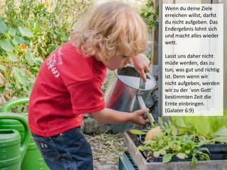 Wenn du deine Ziele
erreichen willst, darfst
du nicht aufgeben. Das
Endergebnis lohnt sich
und macht alles wieder
wett.
Lasst uns daher nicht
müde werden, das zu
tun, was gut und richtig
ist. Denn wenn wir
nicht aufgeben, werden
wir zu der ´von Gott`
bestimmten Zeit die
Ernte einbringen.
(Galater 6:9)
 