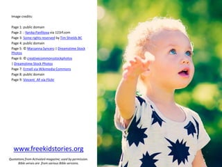 Image credits:
Page 1: public domain
Page 2: : Yanika Panfilova via 123rf.com
Page 3: Some rights reserved by Tim Shields BC
Page 4: public domain
Page 5: © Marzanna Syncerz | Dreamstime Stock
Photos
Page 6: © creativecommonsstockphotos
| Dreamstime Stock Photos
Page 7: Ermell via Wikimedia Commons
Page 8: public domain
Page 9: Vincent_AF via Flickr
www.freekidstories.org
Quotations from Activated magazine; used by permission.
Bible verses are from various Bible versions.
 