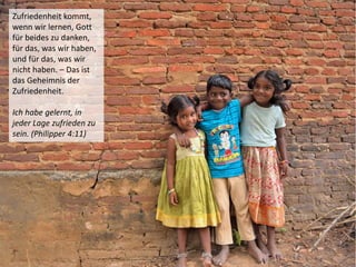 Zufriedenheit kommt,
wenn wir lernen, Gott
für beides zu danken,
für das, was wir haben,
und für das, was wir
nicht haben. – Das ist
das Geheimnis der
Zufriedenheit.
Ich habe gelernt, in
jeder Lage zufrieden zu
sein. (Philipper 4:11)
 