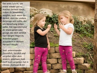 Der erste Schritt, um
etwas wieder gut zu
machen besteht darin,
indem du jemandem
vergibst, auch wenn du
denkst, dass der andere
derjenige sein sollte, der
um Verzeihung bitten
sollte. Hat irgendjemand
dir etwas getan oder
gesagt, das dich verletzt
hat? Vergib! Hegst du
Bitterkeit gegen
jemandem in deinem
Herzen? Vergib!
Seid untereinander
freundlich, herzlich und
vergebet einer dem
andern, gleichwie Gott
euch auch vergeben hat in
Christo. (Epheser 4:32)
 