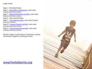 Image credits:
Page 1 – Pressfoto/Freepik
Page 4 – ShawnaMac via Deviantart; used under
Creative Commons License.
page 7 – Delayed Gratification via Flickr; used under
Creative Commons License.
Page 8 – Asierromero/Freepik
Page 9 – Carl Lockey via Flickr; used under Creative
Commons License.
Page 10 – Niranjan Ramesh via Flickr; used under
Creative Commons License.
Page 11 – Donnie Ray Jones via Flickr; used under
Creative Commons License.
All other images in public domain. Quotations courtesy
of Activated! magazine; used by permission.
www.freekidstories.org
 