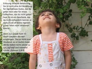 Erlösung ist keine Belohnung.
Sie ist nicht eine Art Bezahlung
für irgendetwas Gutes, das du
getan hast oder für etwas
Schlechtes, das du nicht getan
hast. Es ist ein Geschenk, das
du nicht einhandeln kannst, ja
auch durch all deine eigenen
guten Taten nicht verdienen
kannst.
Denn aus Gnade habt ihr
durch Glauben das Heil
empfangen. Das ist nicht euer
Verdienst, es ist Gottes Gabe.
Werke haben nichts damit zu
tun, auf daß sich niemand
rühme. (Epheser 2:8-9)
 