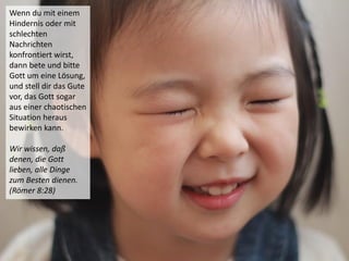 Wenn du mit einem
Hindernis oder mit
schlechten
Nachrichten
konfrontiert wirst,
dann bete und bitte
Gott um eine Lösung,
und stell dir das Gute
vor, das Gott sogar
aus einer chaotischen
Situation heraus
bewirken kann.
Wir wissen, daß
denen, die Gott
lieben, alle Dinge
zum Besten dienen.
(Römer 8:28)
 