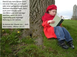 Ebenso wie mein Körper nicht
mit einer Diät aus „Junk Food“
oder einer gelegentlichen guten
Mahlzeit überleben kann, kann
auch mein Glaube nicht
überleben und noch weniger
wachsen, wenn ich nicht
regelmäßig gute ergiebige
Nahrung zu mir nehme.
So kommt der Glaube aus ... dem
Wort Gottes. (Römer 10:17)
 