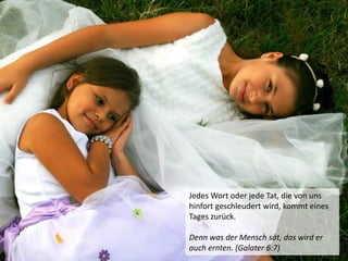 Jedes Wort oder jede Tat, die von uns
hinfort geschleudert wird, kommt eines
Tages zurück.
Denn was der Mensch sät, das wird er
auch ernten. (Galater 6:7)
 