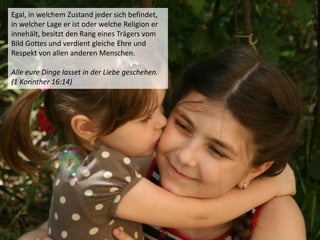 Egal, in welchem Zustand jeder sich befindet,
in welcher Lage er ist oder welche Religion er
innehält, besitzt den Rang eines Trägers vom
Bild Gottes und verdient gleiche Ehre und
Respekt von allen anderen Menschen.
Alle eure Dinge lasset in der Liebe geschehen.
(1 Korinther 16:14)
 