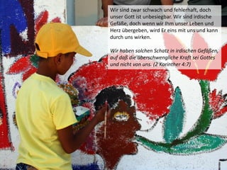 Wir sind zwar schwach und fehlerhaft, doch
unser Gott ist unbesiegbar. Wir sind irdische
Gefäße, doch wenn wir Ihm unser Leben und
Herz übergeben, wird Er eins mit uns und kann
durch uns wirken.
Wir haben solchen Schatz in irdischen Gefäßen,
auf daß die überschwengliche Kraft sei Gottes
und nicht von uns. (2 Korinther 4:7)
 
