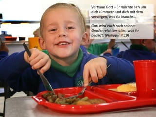 Vertraue Gott – Er möchte sich um
dich kümmern und dich mit dem
versorgen, was du brauchst.
Gott wird euch nach seinem
Gnadenreichtum alles, was ihr
bedürft. (Philipper 4:19)
 
