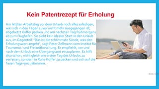 Kein Patentrezept für Erholung
Am letzten Arbeitstag vor dem Urlaub noch alles erledigen,
was sich in den Tagen zuvor nicht mehr ausgegangen ist,
abgehetzt Koffer packen und am nächsten Tag frühmorgens
ab zum Flughafen: So sieht kein idealer Start in den Urlaub
aus, im Gegenteil: "Das ist die schlimmste Sünde, was den
Erholungswert angeht", sagt Peter Zellmann vom Institut für
Tourismus- und Freizeitforschung. Er empfiehlt, vor und
nach dem Urlaub eine Übergangszeit einzuplanen. Es hilft
also schon, nicht gleich am ersten Tag des Urlaubs zu
verreisen, sondern in Ruhe Koffer zu packen und sich auf die
freien Tage einzustimmen.

Arbeiten im Urlau

 