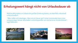 Erholungswert hängt nicht von Urlaubsdauer ab
Welche Aktivitäten im Urlaub die größte Erholung bieten, ist ebenfalls individuell
unterschiedlich.
"Man sollte sich überlegen: Was tut mir heuer gut? Unter Umständen kann man
zuhause sogar besser abschalten und entspannter sein als bei einer Auslandsreise",
sagt Zellmann.

 