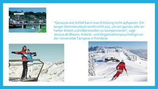 "Genauso wie Schlaf kann man Erholung nicht aufsparen. Ein
langer Sommerurlaub reicht nicht aus, um ein ganzes Jahr an
harter Arbeit und Überstunden zu kompensieren", sagt
Jessica de Bloom, Arbeits- und Organisationspsychologin an
der Universität Tampere in Finnland.

 