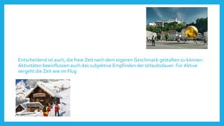 Entscheidend ist auch, die freie Zeit nach dem eigenen Geschmack gestalten zu können.
Aktivitäten beeinflussen auch das subjektive Empfinden der Urlaubsdauer. Für Aktive
vergeht die Zeit wie im Flug

 