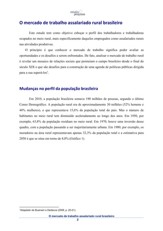 O mercado de trabalho assalariado rural brasileiro 
Este estudo tem como objetivo esboçar o perfil dos trabalhadores e trabalhadoras 
ocupados no meio rural, mais especificamente daqueles empregados como assalariados rurais 
nas atividades produtivas. 
O princípio é que conhecer o mercado de trabalho significa poder avaliar as 
oportunidades e os desafios a serem enfrentados. De fato, analisar o mercado de trabalho rural 
é revelar um mosaico de relações sociais que permeiam o campo brasileiro desde o final do 
século XIX e que são desafios para a construção de uma agenda de políticas públicas dirigida 
para a sua superá-los1. 
Mudanças no perfil da população brasileira 
Em 2010, a população brasileira somava 190 milhões de pessoas, segundo o último 
Censo Demográfico. A população rural era de aproximadamente 30 milhões (52% homens e 
48% mulheres), o que representava 15,6% da população total do país. Mas o número de 
habitantes no meio rural tem diminuído aceleradamente ao longo dos anos. Em 1950, por 
exemplo, 63,8% da população residiam no meio rural. Em 1970, houve uma inversão desse 
quadro, com a população passando a ser majoritariamente urbana. Em 1980, por exemplo, os 
moradores na área rural representavam apenas 32,3% da população total e a estimativa para 
2050 é que se situe em torno de 8,0% (Gráfico 1). 
O mercado de trabalho assalariado rural brasileiro 
2 
1Adaptado de Buainain e Dedecca (2008, p. 20-21). 
 