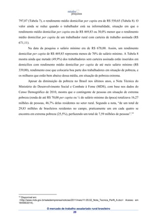 797,87 (Tabela 7), o rendimento médio domiciliar per capita era de R$ 550,65 (Tabela 8). O 
valor ainda se reduz quando o trabalhador está na informalidade, situação em que o 
rendimento médio domiciliar per capita era de R$ 469,83 ou 30,0% menor que o rendimento 
médio domiciliar per capita de um trabalhador rural com carteira de trabalho assinada (R$ 
671,11). 
Na data da pesquisa o salário mínimo era de R$ 678,00. Assim, um rendimento 
domiciliar per capita de R$ 469,83 representa menos de 70% do salário mínimo. A Tabela 8 
mostra ainda que metade (49,9%) dos trabalhadores sem carteira assinada estão inseridos em 
domicílios com rendimento médio domiciliar per capita de até meio salário mínimo (R$ 
339,00), rendimento esse que colocaria boa parte dos trabalhadores em situação de pobreza, e 
os milhares que estão bem abaixo dessa média, em situação de pobreza extrema. 
Apesar da diminuição da pobreza no Brasil nos últimos anos, a Nota Técnica do 
Ministério do Desenvolvimento Social e Combate à Fome (MDS), com base nos dados do 
Censo Demográfico de 2010, mostra que o contingente de pessoas em situação de extrema 
pobreza (renda de até R$ 70,00 per capita ou ¼ do salário mínimo da época) totalizava 16,27 
milhões de pessoas, 46,7% delas residentes no setor rural. Segundo a nota, “de um total de 
29,83 milhões de brasileiros residentes no campo, praticamente um em cada quatro se 
encontra em extrema pobreza (25,5%), perfazendo um total de 7,59 milhões de pessoas”.14 
14 Disponível em: 
<http://www.mds.gov.br/saladeimprensa/noticias/2011/maio/11.05.02_Nota_Tecnica_Perfil_A.doc> Acesso em 
18/006/2014). 
O mercado de trabalho assalariado rural brasileiro 
20 
 