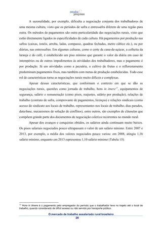 A sazonalidade, por exemplo, dificulta a negociação conjunta dos trabalhadores de 
uma mesma cultura, visto que os períodos de safra e entressafra diferem de uma região para 
outra. Os métodos de pagamentos são outra particularidade das negociações rurais, visto que 
estão diretamente ligados às especificidades de cada cultura. Há pagamentos por produção nas 
safras (caixas, tonéis, arroba, ladas, compasso, quadras fechadas, metro cúbico etc.), ou por 
diárias, nas entressafras. Em algumas culturas, como o corte da cana-de-açúcar, a colheita da 
laranja e do café, é estabelecido um piso mínimo que garante o valor da diária em caso de 
intempéries ou de outros impedimentos às atividades dos trabalhadores, mas o pagamento é 
por produção. Já em atividades como a pecuária, o cultivo de frutas e o reflorestamento 
predominam pagamentos fixos, mas também com metas de produção estabelecidas. Todo esse 
rol de características torna as negociações rurais muito difíceis e complexas. 
Apesar dessas características, que conformam o contexto em que se dão as 
negociações rurais, questões como jornada de trabalho, hora in itnere17, equipamentos de 
segurança, salário e remuneração (como pisos, reajustes, salário por produção), relações de 
trabalho (contrato de safra, comprovante de pagamentos, licenças) e relações sindicais (como 
acesso do sindicato aos locais de trabalho, representantes nos locais de trabalho, dias parados, 
data-base, mecanismos de solução de conflitos), entre outros, são exemplos de cláusulas que 
compõem grande parte dos documentos de negociação coletiva recorrentes no mundo rural. 
Apesar dos avanços e conquistas obtidos, os salários ainda continuam muito baixos. 
Os pisos salariais negociados pouco ultrapassam o valor de um salário mínimo. Entre 2007 e 
2013, por exemplo, a média dos valores negociados pouco variou: em 2008, atingiu 1,16 
salário mínimo, enquanto em 2013 representou 1,10 salário mínimo (Tabela 15). 
17 Hora in itinere é o pagamento pelo empregador do período que o trabalhador leva no trajeto até o local de 
trabalho, quando considerado de difícil acesso ou não servido por transporte público. 
O mercado de trabalho assalariado rural brasileiro 
28 
 