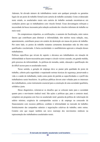 Ademais, há elevado número de trabalhadores rurais sem qualquer proteção ou garantias 
legais de um posto de trabalho formal (com carteira de trabalho assinada). Como evidenciado 
neste estudo, os assalariados rurais sem carteira de trabalho assinada encontram-se em 
condições piores que os trabalhadores com vínculo formal. Essas desvantagens reforçam a 
necessidade da busca incessante pela redução acelerada dos vínculos informais de trabalho no 
meio rural. 
Os compromissos tripartites, as certificações, o aumento da fiscalização, entre outros 
fatores que contribuem para diminuir a informalidade, têm méritos nessa redução, mas, 
aparentemente, contribuem pouco em cenário de destruição em massa de postos de trabalho. 
Por outro lado, os postos de trabalho restantes certamente demandam mão de obra mais 
qualificada e escolarizada. A baixa escolaridade e o analfabetismo agravam a situação desses 
trabalhadores. 
Políticas específicas que sirvam de suporte e alavanca aos trabalhadores em situação de 
informalidade se fazem necessárias para romper o círculo vicioso causado, em grande medida, 
pelo processo da informalidade. As políticas de moradia, saúde, educação e qualificação são 
de difícil acesso para os assalariados rurais. 
Nesse sentido, a geração de emprego deve se pautar pela qualidade do posto de 
trabalho, coberto pela seguridade e respeitando normas técnicas de segurança, preservando a 
vida e a saúde do trabalhador, tendo como ponto de partida as especificidades e o perfil dos 
trabalhadores rurais brasileiros. As políticas públicas devem estar voltadas para os interesses 
dos trabalhadores, como instrumento essencial para a construção de uma sociedade igualitária, 
solidária e justa. 
Desse diagnóstico, reiteram-se os desafios que se colocam tanto para a sociedade 
quanto para o movimento sindical rural. São ações e políticas que, para o contexto atual, 
compõem um programa com foco no assalariado rural: garantia da política de valorização do 
salário mínimo; exigência de contrapartidas sociais e de emprego na concessão de 
financiamento com recursos públicos; combate à informalidade no mercado de trabalho; 
fortalecimento das campanhas salariais e negociações coletivas de trabalho; entre outras. 
Cenário este que requer também um novo rearranjo dos movimentos sindicais na 
representação dos trabalhadores assalariados rurais. 
O mercado de trabalho assalariado rural brasileiro 
30 
 