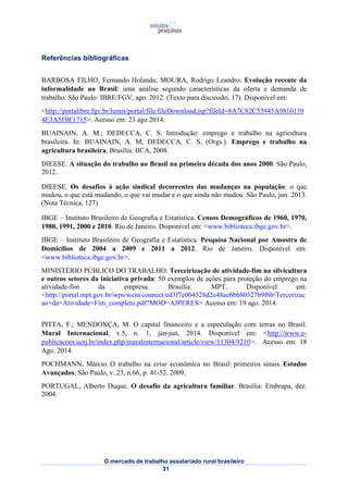 O mercado de trabalho assalariado rural brasileiro 
31 
Referências bibliográficas 
BARBOSA FILHO, Fernando Holanda; MOURA, Rodrigo Leandro. Evolução recente da 
informalidade no Brasil: uma análise segundo características da oferta e demanda de 
trabalho. São Paulo: IBRE/FGV, ago. 2012. (Texto para discussão, 17). Disponível em: 
<http://portalibre.fgv.br/lumis/portal/file/fileDownload.jsp?fileId=8A7C82C53945A9810139 
4E3A5F0F1715>. Acesso em: 23 ago 2014. 
BUAINAIN, A. M.; DEDECCA, C. S. Introdução: emprego e trabalho na agricultura 
brasileira. In: BUAINAIN, A. M; DEDECCA, C. S. (Orgs.). Emprego e trabalho na 
agricultura brasileira, Brasília: IICA, 2008. 
DIEESE. A situação do trabalho no Brasil na primeira década dos anos 2000. São Paulo, 
2012. 
DIEESE. Os desafios à ação sindical decorrentes das mudanças na população: o que 
mudou, o que está mudando, o que vai mudar e o que ainda não mudou. São Paulo, jun. 2013. 
(Nota Técnica, 127). 
IBGE – Instituto Brasileiro de Geografia e Estatística. Censos Demográficos de 1960, 1970, 
1980, 1991, 2000 e 2010. Rio de Janeiro. Disponível em: <www.biblioteca.ibge.gov.br>. 
IBGE – Instituto Brasileiro de Geografia e Estatística. Pesquisa Nacional por Amostra de 
Domicílios de 2004 a 2009 e 2011 a 2012. Rio de Janeiro. Disponível em: 
<www.biblioteca.ibge.gov.br>. 
MINISTÉRIO PÚBLICO DO TRABALHO. Terceirização de atividade-fim na silvicultura 
e outros setores da iniciativa privada: 50 exemplos de ações para proteção do emprego na 
atividade-fim da empresa. Brasília: MPT. Disponível em: 
<http://portal.mpt.gov.br/wps/wcm/connect/ed3f7e004528d2e48ae6bb80327b9f6b/Tercerizac 
ao+da+Atividade+Fim_completo.pdf?MOD=AJPERES> Acesso em: 19 ago. 2014. 
PITTA, F.; MENDONÇA, M. O capital financeiro e a especulação com terras no Brasil. 
Mural Internacional, v.5, n. 1, jan-jun, 2014. Disponível em: <http://www.e-publicacoes. 
uerj.br/index.php/muralinternacional/article/view/11304/9210>. Acesso em: 18 
Ago. 2014. 
POCHMANN, Márcio. O trabalho na crise econômica no Brasil: primeiros sinais. Estudos 
Avançados, São Paulo, v..23, n.66, p. 41-52. 2009. 
PORTUGAL, Alberto Duque. O desafio da agricultura familiar. Brasília: Embrapa, dez. 
2004. 
 
