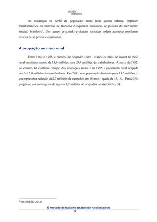 As mudanças no perfil da população, tanto rural quanto urbana, implicam 
transformações no mercado de trabalho e requerem mudanças de postura do movimento 
sindical brasileiro3. Um campo esvaziado e cidades inchadas podem acarretar problemas 
difíceis de se prever e equacionar. 
O mercado de trabalho assalariado rural brasileiro 
5 
A ocupação no meio rural 
Entre 1960 e 1985, o número de ocupados (com 10 anos ou mais de idade) no meio 
rural brasileiro passou de 15,6 milhões para 23,4 milhões de trabalhadores. A partir de 1985, 
no entanto, há contínua redução das ocupações rurais. Em 1995, a população rural ocupada 
era de 17,9 milhões de trabalhadores. Em 2013, essa população diminuiu para 15,2 milhões, o 
que representa redução de 2,7 milhões de ocupados em 18 anos - queda de 15,1%. Para 2050, 
projeta-se um contingente de apenas 8,2 milhões de ocupados rurais (Gráfico 3). 
3 Ver: DIEESE (2013). 
 