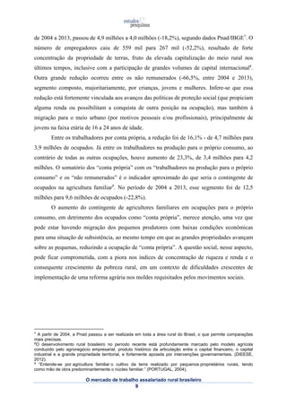 de 2004 a 2013, passou de 4,9 milhões a 4,0 milhões (-18,2%), segundo dados Pnad/IBGE7. O 
número de empregadores caiu de 559 mil para 267 mil (-52,2%), resultado de forte 
concentração da propriedade de terras, fruto da elevada capitalização do meio rural nos 
últimos tempos, inclusive com a participação de grandes volumes de capital internacional8. 
Outra grande redução ocorreu entre os não remunerados (-66,5%, entre 2004 e 2013), 
segmento composto, majoritariamente, por crianças, jovens e mulheres. Infere-se que essa 
redução está fortemente vinculada aos avanços das políticas de proteção social (que propiciam 
alguma renda ou possibilitam a conquista de outra posição na ocupação), mas também à 
migração para o meio urbano (por motivos pessoais e/ou profissionais), principalmente de 
jovens na faixa etária de 16 a 24 anos de idade. 
Entre os trabalhadores por conta própria, a redução foi de 16,1% - de 4,7 milhões para 
3,9 milhões de ocupados. Já entre os trabalhadores na produção para o próprio consumo, ao 
contrário de todas as outras ocupações, houve aumento de 23,3%, de 3,4 milhões para 4,2 
milhões. O somatório dos “conta própria” com os “trabalhadores na produção para o próprio 
consumo” e os “não remunerados” é o indicador aproximado do que seria o contingente de 
ocupados na agricultura familiar9. No período de 2004 a 2013, esse segmento foi de 12,5 
milhões para 9,6 milhões de ocupados (-22,8%). 
O aumento do contingente de agricultores familiares em ocupações para o próprio 
consumo, em detrimento dos ocupados como “conta própria”, merece atenção, uma vez que 
pode estar havendo migração dos pequenos produtores com baixas condições econômicas 
para uma situação de subsistência, ao mesmo tempo em que as grandes propriedades avançam 
sobre as pequenas, reduzindo a ocupação de “conta própria”. A questão social, nesse aspecto, 
pode ficar comprometida, com a piora nos índices de concentração de riqueza e renda e o 
consequente crescimento da pobreza rural, em um contexto de dificuldades crescentes de 
implementação de uma reforma agrária nos moldes requisitados pelos movimentos sociais. 
7 A partir de 2004, a Pnad passou a ser realizada em toda a área rural do Brasil, o que permite comparações 
mais precisas. 
8O desenvolvimento rural brasileiro no período recente está profundamente marcado pelo modelo agrícola 
conduzido pelo agronegócio empresarial, produto histórico da articulação entre o capital financeiro, o capital 
industrial e a grande propriedade territorial, e fortemente apoiada por intervenções governamentais. (DIEESE, 
2012). 
9 “Entende-se por agricultura familiar o cultivo da terra realizado por pequenos proprietários rurais, tendo 
como mão de obra predominantemente o núcleo familiar.” (PORTUGAL, 2004). 
O mercado de trabalho assalariado rural brasileiro 
9 
 