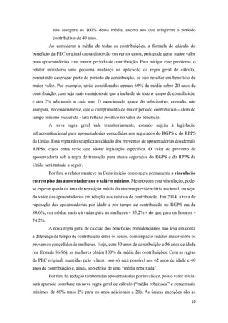 10
não assegura os 100% dessa média, exceto aos que atingirem o período
contributivo de 40 anos.
Ao considerar a média de todas as contribuições, a fórmula de cálculo do
benefício da PEC original causa distorção em certos casos, pois pode gerar maior valor
para aposentadorias com menor período de contribuição. Para mitigar esse problema, o
relator introduziu uma pequena mudança na aplicação da regra geral de cálculo,
permitindo desprezar parte do período de contribuição, se isso resultar em benefício de
maior valor. Por exemplo, serão considerados apenas 60% da média sobre 20 anos de
contribuição, caso seja mais vantajoso do que a inclusão de todo o tempo de contribuição
e dos 2% adicionais a cada ano. O mencionado ajuste do substitutivo, contudo, não
assegura, necessariamente, que o cumprimento de maior período contributivo - além do
tempo mínimo requerido - terá reflexo positivo no valor do benefício.
A nova regra geral vale transitoriamente, estando sujeita à legislação
infraconstitucional para aposentadorias concedidas aos segurados do RGPS e do RPPS
da União. Essa regra não se aplica ao cálculo dos proventos de aposentadorias dos demais
RPPSs, cujos entes terão que adotar legislação específica. O valor do provento de
aposentadoria sob a regra de transição para atuais segurados do RGPS e do RPPS da
União será tratado a seguir.
Por fim, o relator manteve na Constituição como regra permanente a vinculação
entre o piso das aposentadorias e o salário mínimo. Mesmo com essa vinculação, pode-
se esperar queda da taxa de reposição média do sistema previdenciário nacional, ou seja,
do valor das aposentadorias em relação aos salários de contribuição. Em 2014, a taxa de
reposição das aposentadorias por idade e por tempo de contribuição no RGPS era de
80,6%, em média, mais elevadas para as mulheres - 85,2% - do que para os homens -
74,2%.
A nova regra geral de cálculo dos benefícios previdenciários não leva em conta
a diferença de tempo de contribuição entre os sexos, com impacto redutor maior sobre os
proventos concedidos às mulheres. Hoje, com 30 anos de contribuição e 56 anos de idade
(na fórmula 86/96), as mulheres obtêm 100% da média das contribuições. Com as regras
da PEC original, mantidas pelo relator, isso só será possível aos 62 anos de idade e 40
anos de contribuição e, ainda, sob efeito de uma “média rebaixada”.
Por fim, há redução também das aposentadorias por invalidez, pois o valor inicial
será apurado com base na nova regra geral de cálculo (“média rebaixada” e percentuais
mínimos de 60% mais 2% para os anos adicionais a 20). As únicas exceções são as
 
