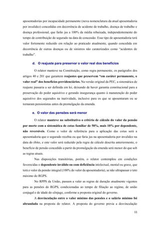 11
aposentadorias por incapacidade permanente (nova nomenclatura da atual aposentadoria
por invalidez) concedidas em decorrência de acidente de trabalho, doença de trabalho e
doença professional, que farão jus a 100% da média rebaixada, independentemente do
tempo de contribuição do segurado na data de concessão. Esse tipo de aposentadoria terá
valor fortemente reduzido em relação ao praticado atualmente, quando concedida em
decorrência de outras doenças ou de sinistros não caraterizados como “acidentes de
trabalho”.
d. O reajuste para preservar o valor real dos benefícios
O relator manteve na Constituição, como regra permanente, os parágrafos dos
artigos 40 e 201 que garantem reajustes que preservem “em caráter permanente, o
valor real” dos benefícios previdenciários. Na versão original da PEC, a sistemática de
reajuste passaria a ser definida em lei, deixando de haver garantia constitucional para a
preservação do poder aquisitivo e gerando insegurança quanto à manutenção do poder
aquisitivo dos segurados na inatividade, inclusive para os que se aposentaram ou se
tornaram pensionistas antes da promulgação da emenda.
e. O valor das pensões será menor
O relator manteve no substitutivo o critério de cálculo do valor da pensão
por morte com a sistemática de cotas familiar de 50%, mais 10% por dependente,
não reversíveis. Como o valor de referência para a aplicação das cotas será a
aposentadoria que o segurado recebia ou que faria jus na aposentadoria por invalidez na
data do óbito, e este valor será reduzido pela regra de cálculo descrita anteriormente, o
benefício de pensão concedido a partir da promulgação da emenda será menor do que sob
as regras atuais.
Nas disposições transitórias, porém, o relator contemplou em condições
favorecidas o dependente inválido ou com deficiência intelectual, mental ou grave, que
terá o valor da pensão integral (100% do valor da aposentadoria), se não ultrapassar o teto
máximo do RGPS.
No RPPS da União, passam a valer as regras de duração atualmente vigentes
para as pensões do RGPS, condicionadas ao tempo de filiação ao regime, de união
conjugal e de idade do cônjuge, conforme a proposta original do governo.
A desvinculação entre o valor mínimo das pensões e o salário mínimo foi
abrandada na proposta do relator. A proposta do governo previa a desvinculação
 
