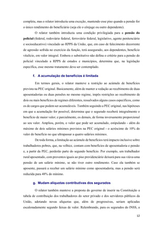 12
completa, mas o relator introduziu uma exceção, mantendo esse piso quando a pensão for
o único rendimento do beneficiário (seja ele o cônjuge ou outro dependente).
O relator também introduziu uma condição privilegiada para a pensão do
policial (federal, rodoviário federal, ferroviário federal, legislativo, agente penitenciário
e socioeducativo) vinculado ao RPPS da União, que, em caso de falecimento decorrente
de agressão sofrida no exercício da função, terá assegurado, aos dependentes, benefício
vitalício, em valor integral. Embora o substitutivo não defina o critério para a pensão do
policial vinculado a RPPS de estados e municípios, determina que, na legislação
específica, esse mesmo tratamento deva ser contemplado.
f. A acumulação de benefícios é limitada
Em termos gerais, o relator manteve a restrição ao acúmulo de benefícios
prevista na PEC original. Basicamente, além de manter a vedação ao recebimento de duas
aposentadorias ou duas pensões no mesmo regime, impôs restrições ao recebimento de
dois ou mais benefícios de regimes diferentes, ressalvados alguns casos específicos, como
os de cargos que podem ser acumuláveis. Também seguindo a PEC original, nas hipóteses
em que a acumulação for possível, determina que o segurado receberá integralmente o
benefício de maior valor; e parcialmente, os demais, de forma inversamente proporcional
ao seu valor. Ampliou, porém, o valor que pode ser acumulado, estipulando - além do
máximo de dois salários mínimos previstos na PEC original - o acréscimo de 10% do
valor do benefício no que ultrapassar a quatro salários mínimos.
De toda forma, a limitação ao acúmulo de benefícios terá impacto inclusive sobre
trabalhadores pobres, que, na velhice, contam com benefícios de aposentadoria e pensão
e, a partir da PEC, perderão parte do segundo benefício. Por exemplo, um trabalhador
rural aposentado, com proventos iguais ao piso previdenciário deixará para sua viúva uma
pensão de um salário mínimo, se não tiver outro rendimento. Caso ela também se
aposente, passará a receber um salário mínimo como aposentadoria, mas a pensão será
reduzida para 48% do mínimo.
g. Mudam alíquotas contributivas dos segurados
O relator também manteve a proposta do governo de inserir na Constituição a
tabela de contribuição dos trabalhadores do setor privado e dos servidores públicos da
União, adotando novas alíquotas que, além de progressivas, seriam aplicadas
escalonadamente segundo faixas de valor. Relembrando, para os segurados do INSS, a
 