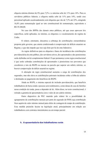 13
alíquota mínima diminui de 8% para 7,5% e a máxima sobe de 11% para 14%. Para os
servidores públicos federais, a alíquota média sobe de 11% para 14%, sendo esse
percentual aplicado escalonadamente com alíquotas que vão de 7,5% até 22%, atingindo
16,8% para remuneração igual ao teto constitucional de remuneração, equivalente a
R$ 39.200,00.
No caso dos RPPSs dos demais entes públicos, até que esses aprovem leis
específicas, serão aplicadas, no mínimo, as alíquotas e o escalonamento do regime da
União.
O relator, entretanto, descartou a cobrança de contribuições extraordinárias
proposta pelo governo, que estaria condicionada à comprovação de déficits atuariais no
Regime, o que não impede que isso seja feito por lei do ente federativo.
As regras definitivas para as alíquotas e bases de incidência das contribuições
previdenciárias do ente público, dos servidores ativos, dos aposentados e dos pensionistas
serão definidas em lei complementar federal. O que permanece como regra constitucional
é que serão cobradas contribuições de aposentados e pensionistas nos proventos que
excederem o teto do RGPS ou mesmo na parcela que superar um salário mínimo, se
houver comprovação de déficit atuarial no regime.
A alteração da regra constitucional aumenta a carga de contribuições dos
segurados, mas não eleva as contribuições patronais incidentes sobre a folha de salários
e destinadas ao pagamento dos benefícios do RGPS.
Ainda no RGPS, o sistema especial de inclusão previdenciária, que beneficia
trabalhadores de baixa renda e pessoas sem rendimentos, como donas de casa de famílias
nessa condição de renda, passa a depender de lei. Além disso, no texto constitucional, é
retirada a garantia de aposentadoria com o valor de um salário mínimo.
Outro dispositivo da PEC mantido pelo relator foi a possibilidade de
agrupamento de contribuições mensais por parte do segurado do INSS cuja contribuição
ficar aquém do valor mínimo mensal para efeito de contagem do tempo de contribuição.
Essa medida preenche lacuna na legislação atual, principalmente em relação aos
trabalhadores com contratos intermitentes ou em tempo parcial.
h. A aposentadoria dos trabalhadores rurais
 