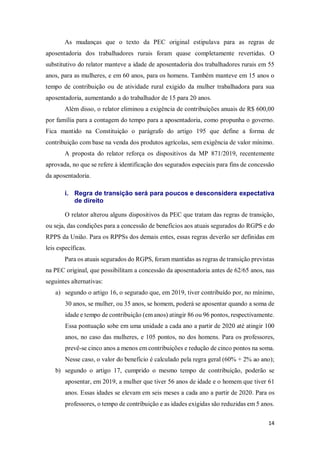 14
As mudanças que o texto da PEC original estipulava para as regras de
aposentadoria dos trabalhadores rurais foram quase completamente revertidas. O
substitutivo do relator manteve a idade de aposentadoria dos trabalhadores rurais em 55
anos, para as mulheres, e em 60 anos, para os homens. Também manteve em 15 anos o
tempo de contribuição ou de atividade rural exigido da mulher trabalhadora para sua
aposentadoria, aumentando a do trabalhador de 15 para 20 anos.
Além disso, o relator eliminou a exigência de contribuições anuais de R$ 600,00
por família para a contagem do tempo para a aposentadoria, como propunha o governo.
Fica mantido na Constituição o parágrafo do artigo 195 que define a forma de
contribuição com base na venda dos produtos agrícolas, sem exigência de valor mínimo.
A proposta do relator reforça os dispositivos da MP 871/2019, recentemente
aprovada, no que se refere à identificação dos segurados especiais para fins de concessão
da aposentadoria.
i. Regra de transição será para poucos e desconsidera expectativa
de direito
O relator alterou alguns dispositivos da PEC que tratam das regras de transição,
ou seja, das condições para a concessão de benefícios aos atuais segurados do RGPS e do
RPPS da União. Para os RPPSs dos demais entes, essas regras deverão ser definidas em
leis específicas.
Para os atuais segurados do RGPS, foram mantidas as regras de transição previstas
na PEC original, que possibilitam a concessão da aposentadoria antes de 62/65 anos, nas
seguintes alternativas:
a) segundo o artigo 16, o segurado que, em 2019, tiver contribuído por, no mínimo,
30 anos, se mulher, ou 35 anos, se homem, poderá se aposentar quando a soma de
idade e tempo de contribuição (em anos) atingir 86 ou 96 pontos, respectivamente.
Essa pontuação sobe em uma unidade a cada ano a partir de 2020 até atingir 100
anos, no caso das mulheres, e 105 pontos, no dos homens. Para os professores,
prevê-se cinco anos a menos em contribuições e redução de cinco pontos na soma.
Nesse caso, o valor do benefício é calculado pela regra geral (60% + 2% ao ano);
b) segundo o artigo 17, cumprido o mesmo tempo de contribuição, poderão se
aposentar, em 2019, a mulher que tiver 56 anos de idade e o homem que tiver 61
anos. Essas idades se elevam em seis meses a cada ano a partir de 2020. Para os
professores, o tempo de contribuição e as idades exigidas são reduzidas em 5 anos.
 