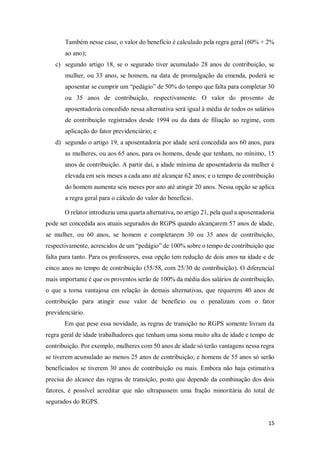 15
Também nesse caso, o valor do benefício é calculado pela regra geral (60% + 2%
ao ano);
c) segundo artigo 18, se o segurado tiver acumulado 28 anos de contribuição, se
mulher, ou 33 anos, se homem, na data de promulgação da emenda, poderá se
aposentar se cumprir um “pedágio” de 50% do tempo que falta para completar 30
ou 35 anos de contribuição, respectivamente. O valor do provento de
aposentadoria concedido nessa alternativa será igual à média de todos os salários
de contribuição registrados desde 1994 ou da data de filiação ao regime, com
aplicação do fator previdenciário; e
d) segundo o artigo 19, a aposentadoria por idade será concedida aos 60 anos, para
as mulheres, ou aos 65 anos, para os homens, desde que tenham, no mínimo, 15
anos de contribuição. A partir daí, a idade mínima de aposentadoria da mulher é
elevada em seis meses a cada ano até alcançar 62 anos; e o tempo de contribuição
do homem aumenta seis meses por ano até atingir 20 anos. Nessa opção se aplica
a regra geral para o cálculo do valor do benefício.
O relator introduziu uma quarta alternativa, no artigo 21, pela qual a aposentadoria
pode ser concedida aos atuais segurados do RGPS quando alcançarem 57 anos de idade,
se mulher, ou 60 anos, se homem e completarem 30 ou 35 anos de contribuição,
respectivamente, acrescidos de um “pedágio” de 100% sobre o tempo de contribuição que
falta para tanto. Para os professores, essa opção tem redução de dois anos na idade e de
cinco anos no tempo de contribuição (55/58, com 25/30 de contribuição). O diferencial
mais importante é que os proventos serão de 100% da média dos salários de contribuição,
o que a torna vantajosa em relação às demais alternativas, que requerem 40 anos de
contribuição para atingir esse valor de benefício ou o penalizam com o fator
previdenciário.
Em que pese essa novidade, as regras de transição no RGPS somente livram da
regra geral de idade trabalhadores que tenham uma soma muito alta de idade e tempo de
contribuição. Por exemplo, mulheres com 50 anos de idade só terão vantagens nessa regra
se tiverem acumulado ao menos 25 anos de contribuição; e homens de 55 anos só serão
beneficiados se tiverem 30 anos de contribuição ou mais. Embora não haja estimativa
precisa do alcance das regras de transição, posto que depende da combinação dos dois
fatores, é possível acreditar que não ultrapassem uma fração minoritária do total de
segurados do RGPS.
 