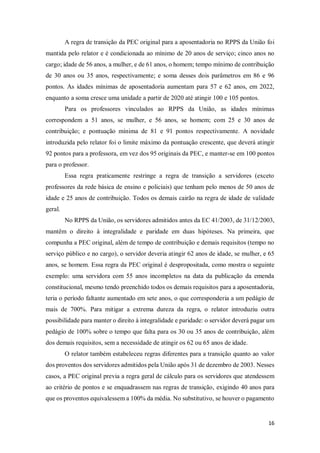 16
A regra de transição da PEC original para a aposentadoria no RPPS da União foi
mantida pelo relator e é condicionada ao mínimo de 20 anos de serviço; cinco anos no
cargo; idade de 56 anos, a mulher, e de 61 anos, o homem; tempo mínimo de contribuição
de 30 anos ou 35 anos, respectivamente; e soma desses dois parâmetros em 86 e 96
pontos. As idades mínimas de aposentadoria aumentam para 57 e 62 anos, em 2022,
enquanto a soma cresce uma unidade a partir de 2020 até atingir 100 e 105 pontos.
Para os professores vinculados ao RPPS da União, as idades mínimas
correspondem a 51 anos, se mulher, e 56 anos, se homem; com 25 e 30 anos de
contribuição; e pontuação mínima de 81 e 91 pontos respectivamente. A novidade
introduzida pelo relator foi o limite máximo da pontuação crescente, que deverá atingir
92 pontos para a professora, em vez dos 95 originais da PEC, e manter-se em 100 pontos
para o professor.
Essa regra praticamente restringe a regra de transição a servidores (exceto
professores da rede básica de ensino e policiais) que tenham pelo menos de 50 anos de
idade e 25 anos de contribuição. Todos os demais cairão na regra de idade de validade
geral.
No RPPS da União, os servidores admitidos antes da EC 41/2003, de 31/12/2003,
mantêm o direito à integralidade e paridade em duas hipóteses. Na primeira, que
compunha a PEC original, além de tempo de contribuição e demais requisitos (tempo no
serviço público e no cargo), o servidor deveria atingir 62 anos de idade, se mulher, e 65
anos, se homem. Essa regra da PEC original é despropositada, como mostra o seguinte
exemplo: uma servidora com 55 anos incompletos na data da publicação da emenda
constitucional, mesmo tendo preenchido todos os demais requisitos para a aposentadoria,
teria o período faltante aumentado em sete anos, o que corresponderia a um pedágio de
mais de 700%. Para mitigar a extrema dureza da regra, o relator introduziu outra
possibilidade para manter o direito à integralidade e paridade: o servidor deverá pagar um
pedágio de 100% sobre o tempo que falta para os 30 ou 35 anos de contribuição, além
dos demais requisitos, sem a necessidade de atingir os 62 ou 65 anos de idade.
O relator também estabeleceu regras diferentes para a transição quanto ao valor
dos proventos dos servidores admitidos pela União após 31 de dezembro de 2003. Nesses
casos, a PEC original previa a regra geral de cálculo para os servidores que atendessem
ao critério de pontos e se enquadrassem nas regras de transição, exigindo 40 anos para
que os proventos equivalessem a 100% da média. No substitutivo, se houver o pagamento
 