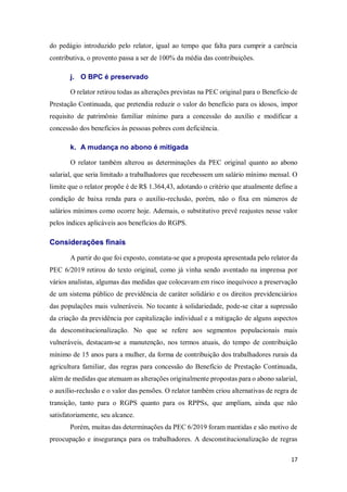 17
do pedágio introduzido pelo relator, igual ao tempo que falta para cumprir a carência
contributiva, o provento passa a ser de 100% da média das contribuições.
j. O BPC é preservado
O relator retirou todas as alterações previstas na PEC original para o Benefício de
Prestação Continuada, que pretendia reduzir o valor do benefício para os idosos, impor
requisito de patrimônio familiar mínimo para a concessão do auxílio e modificar a
concessão dos benefícios às pessoas pobres com deficiência.
k. A mudança no abono é mitigada
O relator também alterou as determinações da PEC original quanto ao abono
salarial, que seria limitado a trabalhadores que recebessem um salário mínimo mensal. O
limite que o relator propõe é de R$ 1.364,43, adotando o critério que atualmente define a
condição de baixa renda para o auxílio-reclusão, porém, não o fixa em números de
salários mínimos como ocorre hoje. Ademais, o substitutivo prevê reajustes nesse valor
pelos índices aplicáveis aos benefícios do RGPS.
Considerações finais
A partir do que foi exposto, constata-se que a proposta apresentada pelo relator da
PEC 6/2019 retirou do texto original, como já vinha sendo aventado na imprensa por
vários analistas, algumas das medidas que colocavam em risco inequívoco a preservação
de um sistema público de previdência de caráter solidário e os direitos previdenciários
das populações mais vulneráveis. No tocante à solidariedade, pode-se citar a supressão
da criação da previdência por capitalização individual e a mitigação de alguns aspectos
da desconstitucionalização. No que se refere aos segmentos populacionais mais
vulneráveis, destacam-se a manutenção, nos termos atuais, do tempo de contribuição
mínimo de 15 anos para a mulher, da forma de contribuição dos trabalhadores rurais da
agricultura familiar, das regras para concessão do Benefício de Prestação Continuada,
além de medidas que atenuam as alterações originalmente propostas para o abono salarial,
o auxílio-reclusão e o valor das pensões. O relator também criou alternativas de regra de
transição, tanto para o RGPS quanto para os RPPSs, que ampliam, ainda que não
satisfatoriamente, seu alcance.
Porém, muitas das determinações da PEC 6/2019 foram mantidas e são motivo de
preocupação e insegurança para os trabalhadores. A desconstitucionalização de regras
 