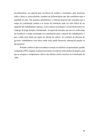 18
previdenciárias, em especial para servidores de estados e municípios, gera incertezas
sobre o futuro e, possivelmente, resultará em diferenciações que não contribuem para a
equidade no país. Nas questões paramétricas, a reforma proposta não considera que o
tempo de contribuição tenderá a se tornar um obstáculo cada vez mais difícil de ser
superado por trabalhadores expostos a um contexto tecnológico e social desfavorável ao
emprego de longa duração e formalizado. As regras de transição, por sua vez, estão longe
de reconhecer o tempo acumulado em contribuições para a maioria dos trabalhadores, o
que é ainda mais nítido nas regras de cálculo de valores. Ao contrário do discurso do
governo, trabalhadores com baixa renda terão perda financeira substancial quando se
aposentarem.
Portanto, embora se deva reconhecer avanços no relatório ora apresentado, quando
comparado à PEC original, continua necessária a revisão de vários pontos do projeto, para
que se assegure o cumprimento efetivo dos direitos sociais inscritos na Constituição de
1988.
 