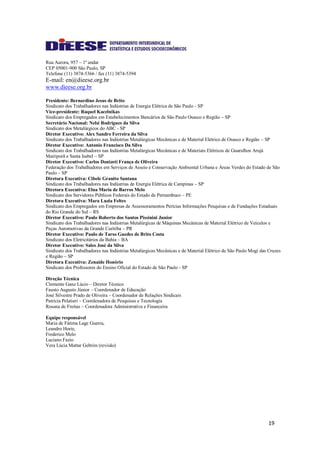 19
Rua Aurora, 957 – 1º andar
CEP 05001-900 São Paulo, SP
Telefone (11) 3874-5366 / fax (11) 3874-5394
E-mail: en@dieese.org.br
www.dieese.org.br
Presidente: Bernardino Jesus de Brito
Sindicato dos Trabalhadores nas Indústrias de Energia Elétrica de São Paulo - SP
Vice-presidente: Raquel Kacelnikas
Sindicato dos Empregados em Estabelecimentos Bancários de São Paulo Osasco e Região – SP
Secretário Nacional: Nelsi Rodrigues da Silva
Sindicato dos Metalúrgicos do ABC - SP
Diretor Executivo: Alex Sandro Ferreira da Silva
Sindicato dos Trabalhadores nas Indústrias Metalúrgicas Mecânicas e de Material Elétrico de Osasco e Região – SP
Diretor Executivo: Antonio Francisco Da Silva
Sindicato dos Trabalhadores nas Indústrias Metalúrgicas Mecânicas e de Materiais Elétricos de Guarulhos Arujá
Mairiporã e Santa Isabel – SP
Diretor Executivo: Carlos Donizeti França de Oliveira
Federação dos Trabalhadores em Serviços de Asseio e Conservação Ambiental Urbana e Áreas Verdes do Estado de São
Paulo – SP
Diretora Executiva: Cibele Granito Santana
Sindicato dos Trabalhadores nas Indústrias de Energia Elétrica de Campinas – SP
Diretora Executiva: Elna Maria de Barros Melo
Sindicato dos Servidores Públicos Federais do Estado de Pernambuco – PE
Diretora Executiva: Mara Luzia Feltes
Sindicato dos Empregados em Empresas de Assessoramentos Perícias Informações Pesquisas e de Fundações Estaduais
do Rio Grande do Sul – RS
Diretor Executivo: Paulo Roberto dos Santos Pissinini Junior
Sindicato dos Trabalhadores nas Indústrias Metalúrgicas de Máquinas Mecânicas de Material Elétrico de Veículos e
Peças Automotivas da Grande Curitiba – PR
Diretor Executivo: Paulo de Tarso Guedes de Brito Costa
Sindicato dos Eletricitários da Bahia – BA
Diretor Executivo: Sales José da Silva
Sindicato dos Trabalhadores nas Indústrias Metalúrgicas Mecânicas e de Material Elétrico de São Paulo Mogi das Cruzes
e Região – SP
Diretora Executiva: Zenaide Honório
Sindicato dos Professores do Ensino Oficial do Estado de São Paulo - SP
Direção Técnica
Clemente Ganz Lúcio – Diretor Técnico
Fausto Augusto Júnior – Coordenador de Educação
José Silvestre Prado de Oliveira – Coordenador de Relações Sindicais
Patrícia Pelatieri – Coordenadora de Pesquisas e Tecnologia
Rosana de Freitas – Coordenadora Administrativa e Financeira
Equipe responsável
Maria de Fátima Lage Guerra,
Leandro Horie,
Frederico Melo
Luciano Fazio
Vera Lúcia Mattar Gebrim (revisão)
 