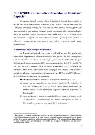 2
PEC 6/2019: o substitutivo do relator da Comissão
Especial
O deputado Samuel Moreira, relator do Projeto de Emenda Constitucional nº
6/2019, da reforma da Previdência e Assistência, na Comissão Especial da Câmara dos
Deputados, apresentou relatório em 13 de junto de 2019. Junto ao relatório, propôs um
texto substitutivo que, embora conserve pontos importantes, altera substancialmente
partes da proposta original encaminhada pelo poder Executivo - a partir daqui
denominada PEC original. Esta Nota sintetiza e comenta algumas questões centrais do
substitutivo comparando-as tanto com o texto inicial e com as atuais regras
previdenciárias.
A desconstitucionalização foi mantida
A desconstitucionalização de regras previdenciárias, um dos pontos mais
controversos da proposta de reforma encaminhada pelo governo, foi mantida em grande
parte no substitutivo do relator. No texto original, eram retiradas da Constituição, para
definição em leis complementares (LCs), as regras paramétricas do RGPS e dos RPPSs
tais como idades de concessão, carências, formas de cálculo de valores e reajustes dos
benefícios. Além disso, constitucionalizava obrigações que recaiam sobre estados e
municípios referentes à organização e funcionamento dos RPPSs e dos RPCs (Regimes
de Previdência Complementar) dos servidores.
O substitutivo mantém e aprofunda a desconstitucionalização, pois:
a) remete para leis específicas dos entes públicos a definição dos parâmetros de
concessão de benefícios e valores dos RPPSs da União, dos Estados, do
Distrito Federal e dos Municípios, seguindo diretrizes estipuladas na
Constituição1
;
b) prevê que futura lei complementar federal deverá estabelecer normas gerais
de organização e funcionamento dos RPPSs, antecipando no texto da
Constituição os temas que essa legislação deverá tratar; e
1
Na proposta do relator, a emenda constitucional entra em vigor para estados, Distrito Federal
e municípios na data em que a lei de cada ente for publicada e desde que esta referende alguns
pontos da proposta, tais como a alíquota de contribuição de 14%, a possibilidade da ampliação
de base contributiva de aposentados e pensionistas e a revogação de direitos à integralidade e
paridade, entre outras.
 