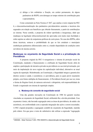 3
c) delega a leis ordinárias a fixação, em caráter permanente, de alguns
parâmetros do RGPS, com destaque ao tempo mínimo de contribuição para
a aposentadoria.
Como comentado na Nota Técnica nº 2032
, que analisa o texto original da PEC
6, a desconstitucionalização dos parâmetros previdenciários aumenta a incerteza dos
segurados em relação aos benefícios que obterão futuramente, a partir de contribuições
ao sistema. Nesse sentido, a proposta do relator aprofunda a insegurança, dado que
mudanças na legislação infraconstitucional são aprovadas com muito mais facilidade e
estão sujeitas ao sabor de conjunturas políticas de curto prazo. No caso dos RPPSs, além
dessa incerteza, soma-se a probabilidade de que as leis estaduais e municipais
estabeleçam parâmetros diferenciados entre si, criando disparidades de condições entre
servidores de mesma carreira.
Mudanças no orçamento da Seguridade Social e a privatização da
Previdência
A proposta original da PEC 6 reorganizava o sistema de proteção social da
Constituição, mudando o financiamento e a definição de Seguridade Social, além de
ampliar a participação da iniciativa privada na previdência ou sua total privatização, por
meio da implantação do novo regime de capitalização individual, alternativo ao atual
regime de repartição. Relembrando, na Constituição, a Seguridade integra a garantia dos
direitos sociais à saúde, à assistência e à previdência, para os quais prevê orçamento
próprio, com fontes múltiplas de financiamento. A Previdência Social, por sua vez, toma
a forma do Regime Geral, de natureza universal e obrigatória, sob responsabilidade do
Estado e organizado em sistema de repartição simples.
a. Mudança do conceito de seguridade social
Uma das grandes inovações da Constituição de 1988 foi garantir receitas
vinculadas ao orçamento da Seguridade Social, atribuindo-lhe a devida prioridade. Esse
orçamento é único, não havendo segregação entre as áreas da previdência, da saúde e da
assistência, em conformidade com a esperada integração das ações a serem executadas.
A PEC original propunha a segregação contábil do orçamento da Seguridade, mantida
pelo relator. Em que pese o texto do substitutivo não utilizar a expressão “segregação
2
DIEESE – Nota Técnica nº 203 - PEC 06/2019: a desconstrução da Seguridade Social.
 